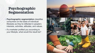 Psychographic
Segmentation
+ Psychographic segmentation classifies
consumers on the basis of individual
lifestyles as they’re reflected in people’s
interests, activities, attitudes, and values.
+ If a marketer profiled you according to
your lifestyle, what would the result be?
 