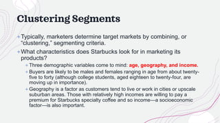Clustering Segments
+Typically, marketers determine target markets by combining, or
“clustering,” segmenting criteria.
+What characteristics does Starbucks look for in marketing its
products?
+ Three demographic variables come to mind: age, geography, and income.
+ Buyers are likely to be males and females ranging in age from about twenty-
five to forty (although college students, aged eighteen to twenty-four, are
moving up in importance).
+ Geography is a factor as customers tend to live or work in cities or upscale
suburban areas. Those with relatively high incomes are willing to pay a
premium for Starbucks specialty coffee and so income—a socioeconomic
factor—is also important.
 