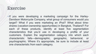 Exercise
+If you were developing a marketing campaign for the Harley-
Davidson Motorcycle Company, what group of consumers would you
target? What if you were marketing an iPod? What about time-
shares (vacation-ownership opportunities) in Bangkok, Thailand? For
each of these products, identify at least five segmentation
characteristics that you’d use in developing a profile of your
customers. Explain the segmentation category into which each
characteristic falls—demographic, geographic, behavioral, or
psychographic. Where it’s appropriate, be sure to include at least
one characteristic from each category.
 