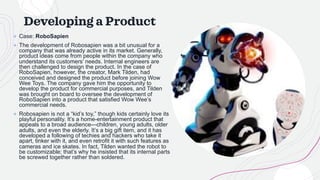 Developing a Product
+ Case: RoboSapien
+ The development of Robosapien was a bit unusual for a
company that was already active in its market. Generally,
product ideas come from people within the company who
understand its customers’ needs. Internal engineers are
then challenged to design the product. In the case of
RoboSapien, however, the creator, Mark Tilden, had
conceived and designed the product before joining Wow
Wee Toys. The company gave him the opportunity to
develop the product for commercial purposes, and Tilden
was brought on board to oversee the development of
RoboSapien into a product that satisfied Wow Wee’s
commercial needs.
+ Robosapien is not a “kid’s toy,” though kids certainly love its
playful personality. It’s a home-entertainment product that
appeals to a broad audience—children, young adults, older
adults, and even the elderly. It’s a big gift item, and it has
developed a following of techies and hackers who take it
apart, tinker with it, and even retrofit it with such features as
cameras and ice skates. In fact, Tilden wanted the robot to
be customizable; that’s why he insisted that its internal parts
be screwed together rather than soldered.
 