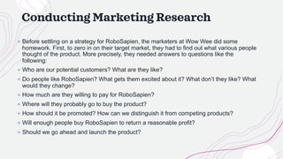 Conducting Marketing Research
+ Before settling on a strategy for RoboSapien, the marketers at Wow Wee did some
homework. First, to zero in on their target market, they had to find out what various people
thought of the product. More precisely, they needed answers to questions like the
following:
+ Who are our potential customers? What are they like?
+ Do people like RoboSapien? What gets them excited about it? What don’t they like? What
would they change?
+ How much are they willing to pay for RoboSapien?
+ Where will they probably go to buy the product?
+ How should it be promoted? How can we distinguish it from competing products?
+ Will enough people buy RoboSapien to return a reasonable profit?
+ Should we go ahead and launch the product?
 