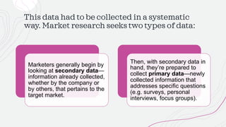 This data had to be collected in a systematic
way. Market research seeks two types of data:
Marketers generally begin by
looking at secondary data—
information already collected,
whether by the company or
by others, that pertains to the
target market.
Then, with secondary data in
hand, they’re prepared to
collect primary data—newly
collected information that
addresses specific questions
(e.g. surveys, personal
interviews, focus groups).
 