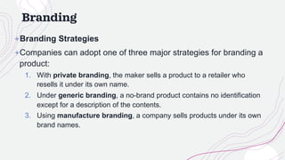 Branding
+Branding Strategies
+Companies can adopt one of three major strategies for branding a
product:
1. With private branding, the maker sells a product to a retailer who
resells it under its own name.
2. Under generic branding, a no-brand product contains no identification
except for a description of the contents.
3. Using manufacture branding, a company sells products under its own
brand names.
 