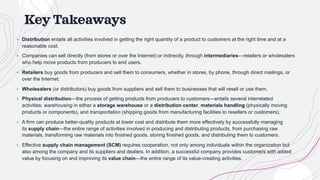 Key Takeaways
+ Distribution entails all activities involved in getting the right quantity of a product to customers at the right time and at a
reasonable cost.
+ Companies can sell directly (from stores or over the Internet) or indirectly, through intermediaries—retailers or wholesalers
who help move products from producers to end users.
+ Retailers buy goods from producers and sell them to consumers, whether in stores, by phone, through direct mailings, or
over the Internet.
+ Wholesalers (or distributors) buy goods from suppliers and sell them to businesses that will resell or use them.
+ Physical distribution—the process of getting products from producers to customers—entails several interrelated
activities: warehousing in either a storage warehouse or a distribution center, materials handling (physically moving
products or components), and transportation (shipping goods from manufacturing facilities to resellers or customers).
+ A firm can produce better-quality products at lower cost and distribute them more effectively by successfully managing
its supply chain—the entire range of activities involved in producing and distributing products, from purchasing raw
materials, transforming raw materials into finished goods, storing finished goods, and distributing them to customers.
+ Effective supply chain management (SCM) requires cooperation, not only among individuals within the organization but
also among the company and its suppliers and dealers. In addition, a successful company provides customers with added
value by focusing on and improving its value chain—the entire range of its value-creating activities.
 