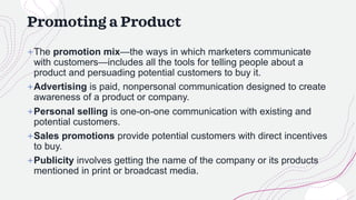 Promoting a Product
+The promotion mix—the ways in which marketers communicate
with customers—includes all the tools for telling people about a
product and persuading potential customers to buy it.
+Advertising is paid, nonpersonal communication designed to create
awareness of a product or company.
+Personal selling is one-on-one communication with existing and
potential customers.
+Sales promotions provide potential customers with direct incentives
to buy.
+Publicity involves getting the name of the company or its products
mentioned in print or broadcast media.
 