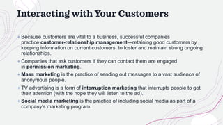 Interacting with Your Customers
+ Because customers are vital to a business, successful companies
practice customer-relationship management—retaining good customers by
keeping information on current customers, to foster and maintain strong ongoing
relationships.
+ Companies that ask customers if they can contact them are engaged
in permission marketing.
+ Mass marketing is the practice of sending out messages to a vast audience of
anonymous people.
+ TV advertising is a form of interruption marketing that interrupts people to get
their attention (with the hope they will listen to the ad).
+ Social media marketing is the practice of including social media as part of a
company’s marketing program.
 
