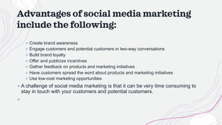 Advantages of social media marketing
include the following:
+ Create brand awareness
+ Engage customers and potential customers in two-way conversations
+ Build brand loyalty
+ Offer and publicize incentives
+ Gather feedback on products and marketing initiatives
+ Have customers spread the word about products and marketing initiatives
+ Use low-cost marketing opportunities
+ A challenge of social media marketing is that it can be very time consuming to
stay in touch with your customers and potential customers.
+
 
