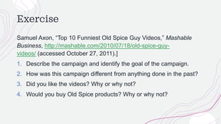 Exercise
Samuel Axon, “Top 10 Funniest Old Spice Guy Videos,” Mashable
Business, http://mashable.com/2010/07/18/old-spice-guy-
videos/ (accessed October 27, 2011).]
1. Describe the campaign and identify the goal of the campaign.
2. How was this campaign different from anything done in the past?
3. Did you like the videos? Why or why not?
4. Would you buy Old Spice products? Why or why not?
 