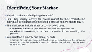 Identifying Your Market
+How do marketers identify target markets?
+First, they usually identify the overall market for their product—the
individuals or organizations that need a product and are able to buy it.
+This market can include either or both of two groups:
+ A consumer market—buyers who want the product for personal use
+ An industrial market—buyers who want the product for use in making other
products
+You might focus on only one market or both.
+ A farmer, for example, might sell blueberries to individuals on the consumer
market and, on the industrial market, to bakeries that will use them to make
muffins and pies.
 