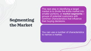 Segmenting
the Market
The next step in identifying a target
market is to divide the entire market into
smaller portions, or market segments—
groups of potential customers with
common characteristics that influence
their buying decisions.
You can use a number of characteristics
to narrow a market.
 