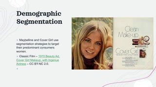 Demographic
Segmentation
+ Maybelline and Cover Girl use
segmentation strategies to target
their predominant consumers:
women.
+ Classic Film – 1970 Beauty Ad,
Cover Girl Makeup, with Ingenue
Actress – CC BY-NC 2.0.
+
 