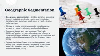 Geographic Segmentation
+ Geographic segmentation—dividing a market according
to such variables as climate, region, and population
density (urban, suburban, small-town, or rural)—is also
quite common.
+ Climate is crucial for many products: try selling snow
shovels in Hawaii or above-ground pools in Alaska.
+ Consumer tastes also vary by region. That’s why
McDonald’s caters to regional preferences, offering a
breakfast of Spam and rice in Hawaii, tacos in Arizona, and
lobster rolls in Massachusetts (Pacific Business News,
2002).
+ Outside the United States, menus diverge even more
widely (you can get seaweed burgers or, if you prefer,
seasoned seaweed fries in Japan) (Halfbakery, 2011;
Weird Asia News, 2011).
 