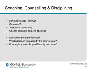 Coaching, Counselling & Disciplining
•
•
•
•

Mini Case Study Print Out
Groups of 3
Select one case study
One for each role and one observer

•
•
•

Debrief by giving the feedback
What approach was used by the interviewers?
How might you do things differently next time?

www.monash.edu.au
11

 