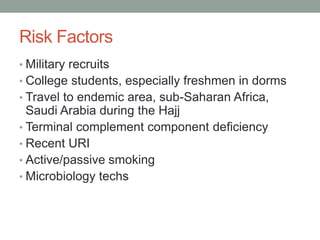 Risk Factors
• Military recruits

• College students, especially freshmen in dorms
• Travel to endemic area, sub-Saharan Africa,

Saudi Arabia during the Hajj
• Terminal complement component deficiency
• Recent URI
• Active/passive smoking
• Microbiology techs

 