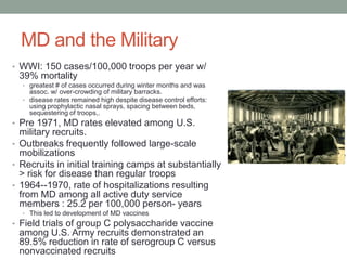 MD and the Military
• WWI: 150 cases/100,000 troops per year w/

39% mortality
• greatest # of cases occurred during winter months and was

assoc. w/ over-crowding of military barracks.
• disease rates remained high despite disease control efforts:
using prophylactic nasal sprays, spacing between beds,
sequestering of troops,.

• Pre 1971, MD rates elevated among U.S.

military recruits.
• Outbreaks frequently followed large-scale
mobilizations
• Recruits in initial training camps at substantially
> risk for disease than regular troops
• 1964--1970, rate of hospitalizations resulting
from MD among all active duty service
members : 25.2 per 100,000 person- years
• This led to development of MD vaccines

• Field trials of group C polysaccharide vaccine

among U.S. Army recruits demonstrated an
89.5% reduction in rate of serogroup C versus
nonvaccinated recruits

 