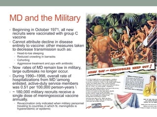 MD and the Military
• Beginning in October 1971, all new

recruits were vaccinated with group C
vaccine
• Cannot attribute decline in disease
entirely to vaccine: other measures taken
to decrease transmission such as:
•
•
•
•

Head-to-toe sleeping
Reduced crowding in barracks
Cohorting
Aggressive treatment and ppx with antibiotic

• Now rates of MD remain low in military,

large outbreaks no longer occur.
• During 1990--1998, overall rate of
hospitalizations from MD among
enlisted, active-duty service members
was 0.51 per 100,000 person-years 
• ~ 180,000 military recruits receive a
single dose of meningococcal vaccine
annually.
• Revaccination only indicated when military personnel

traveling to countries in which N. meningitidis is
hyperendemic or epidemic

 