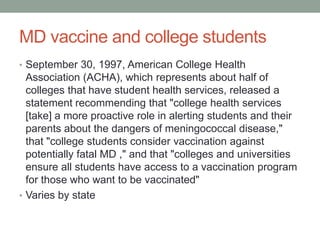 MD vaccine and college students
• September 30, 1997, American College Health

Association (ACHA), which represents about half of
colleges that have student health services, released a
statement recommending that "college health services
[take] a more proactive role in alerting students and their
parents about the dangers of meningococcal disease,"
that "college students consider vaccination against
potentially fatal MD ," and that "colleges and universities
ensure all students have access to a vaccination program
for those who want to be vaccinated"
• Varies by state

 