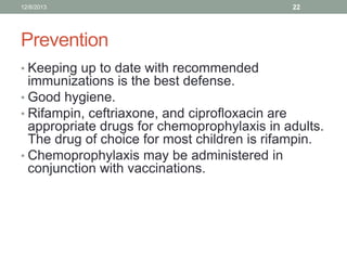 12/8/2013

22

Prevention
• Keeping up to date with recommended

immunizations is the best defense.
• Good hygiene.
• Rifampin, ceftriaxone, and ciprofloxacin are
appropriate drugs for chemoprophylaxis in adults.
The drug of choice for most children is rifampin.
• Chemoprophylaxis may be administered in
conjunction with vaccinations.

 