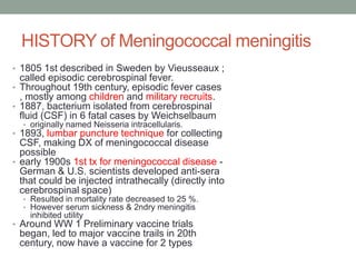 HISTORY of Meningococcal meningitis
• 1805 1st described in Sweden by Vieusseaux ;

called episodic cerebrospinal fever.
• Throughout 19th century, episodic fever cases
, mostly among children and military recruits.
• 1887, bacterium isolated from cerebrospinal
fluid (CSF) in 6 fatal cases by Weichselbaum
• originally named Neisseria intracellularis.

• 1893, lumbar puncture technique for collecting

CSF, making DX of meningococcal disease
possible
• early 1900s 1st tx for meningococcal disease German & U.S. scientists developed anti-sera
that could be injected intrathecally (directly into
cerebrospinal space)
• Resulted in mortality rate decreased to 25 %.
• However serum sickness & 2ndry meningitis

inhibited utility

• Around WW 1 Preliminary vaccine trials

began, led to major vaccine trails in 20th
century, now have a vaccine for 2 types

 