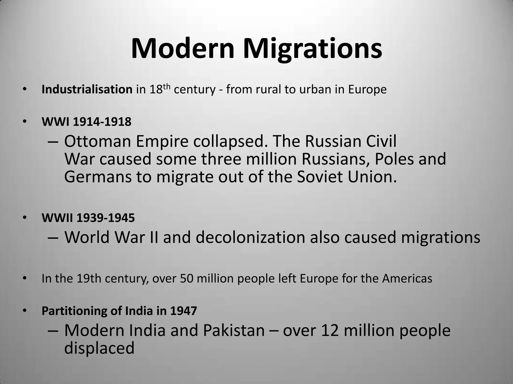 Modern Migrations
•   Industrialisation in 18th century - from rural to urban in Europe

•   WWI 1914-1918
     – Ottoman Empire collapsed. The Russian Civil
       War caused some three million Russians, Poles and
       Germans to migrate out of the Soviet Union.

•   WWII 1939-1945
     – World War II and decolonization also caused migrations

•   In the 19th century, over 50 million people left Europe for the Americas

•   Partitioning of India in 1947
     – Modern India and Pakistan – over 12 million people
       displaced
 