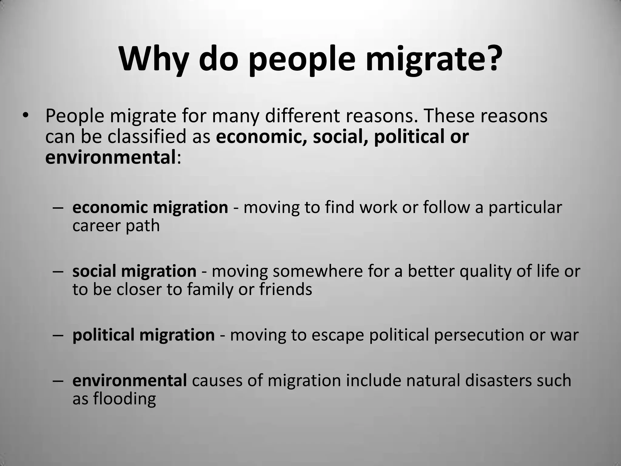 Why do people migrate?
• People migrate for many different reasons. These reasons
  can be classified as economic, social, political or
  environmental:

   – economic migration - moving to find work or follow a particular
     career path

   – social migration - moving somewhere for a better quality of life or
     to be closer to family or friends

   – political migration - moving to escape political persecution or war

   – environmental causes of migration include natural disasters such
     as flooding
 