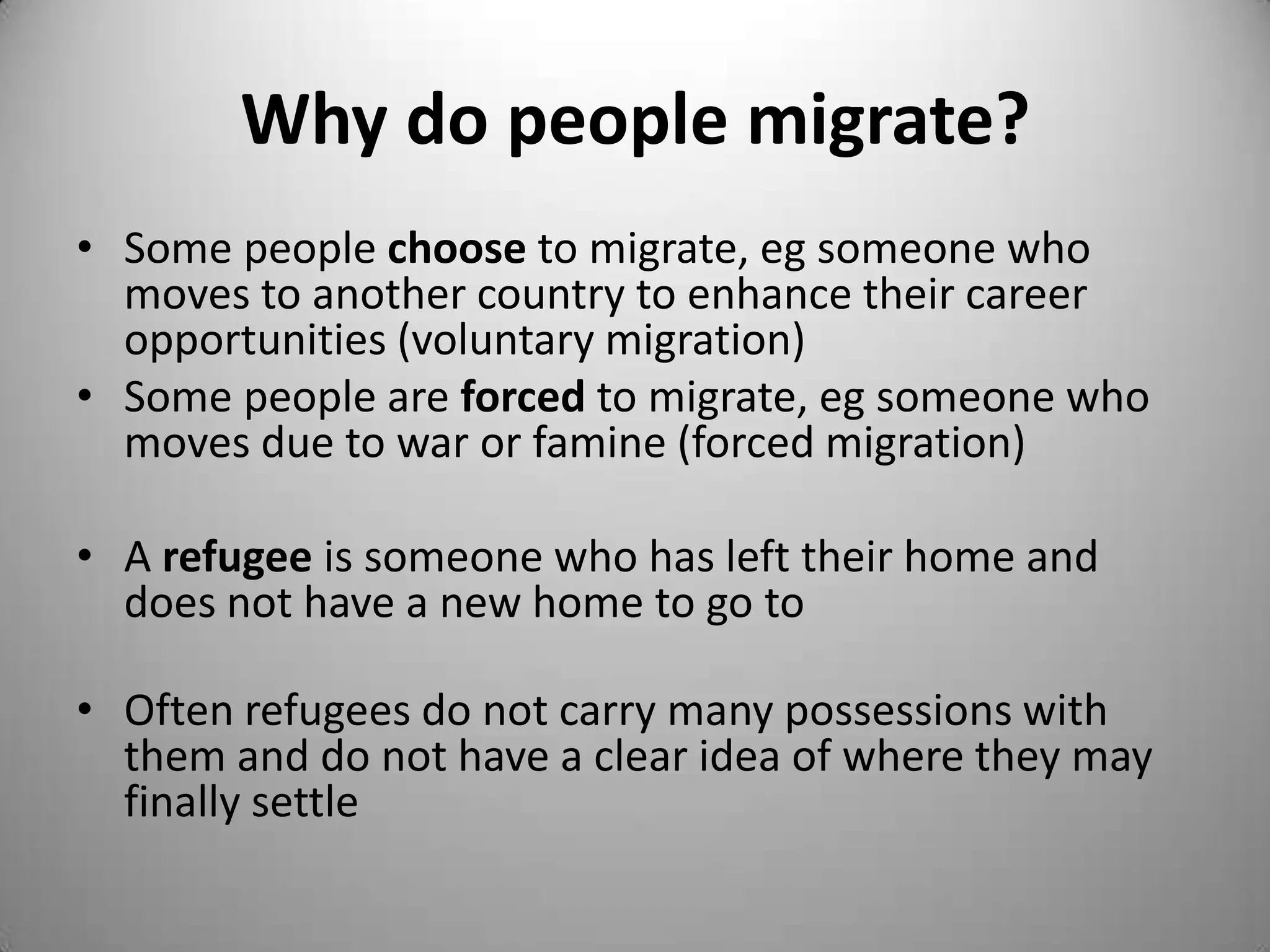 Why do people migrate?
• Some people choose to migrate, eg someone who
  moves to another country to enhance their career
  opportunities (voluntary migration)
• Some people are forced to migrate, eg someone who
  moves due to war or famine (forced migration)

• A refugee is someone who has left their home and
  does not have a new home to go to

• Often refugees do not carry many possessions with
  them and do not have a clear idea of where they may
  finally settle
 