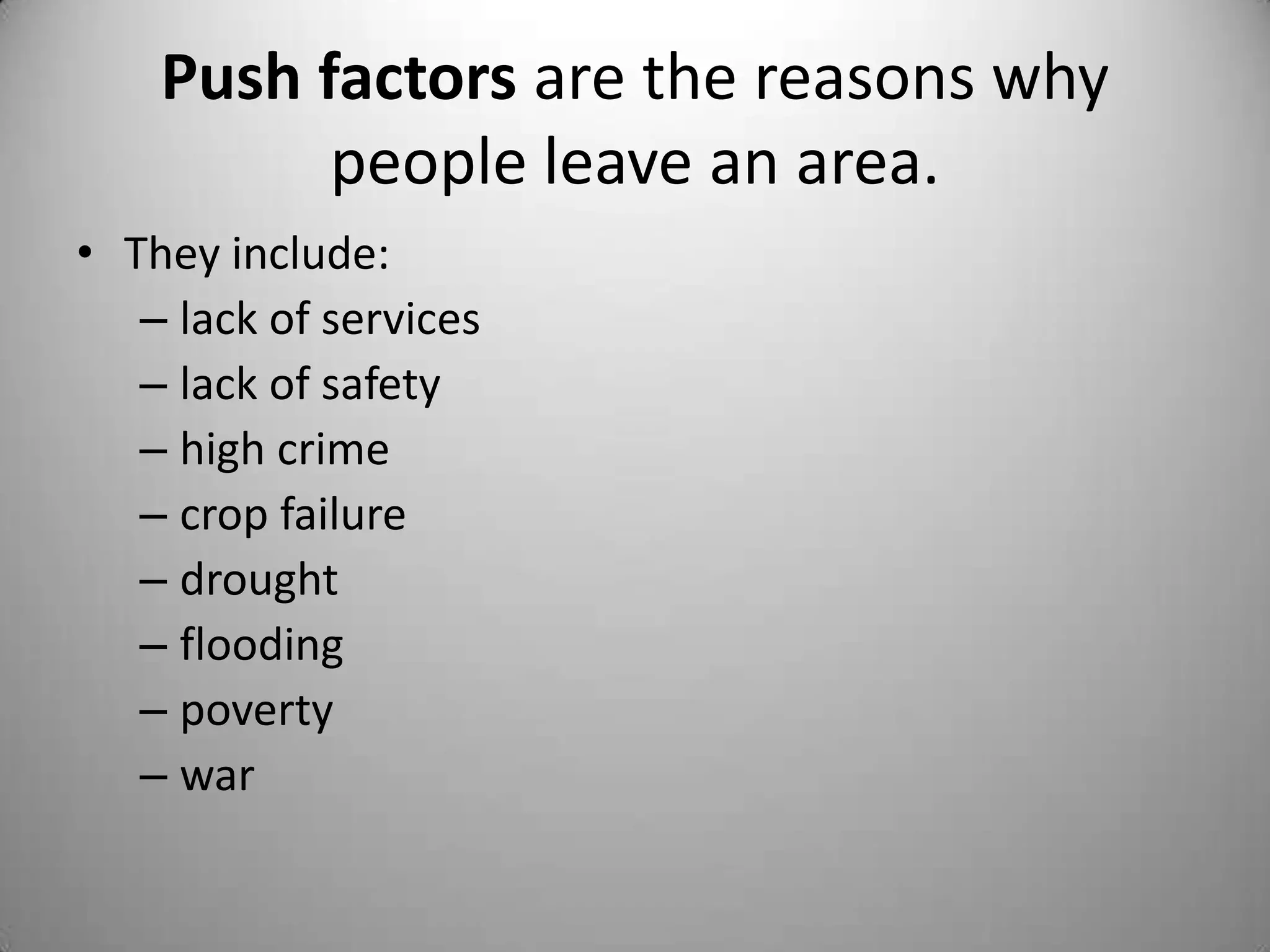 Push factors are the reasons why
          people leave an area.
• They include:
   – lack of services
   – lack of safety
   – high crime
   – crop failure
   – drought
   – flooding
   – poverty
   – war
 