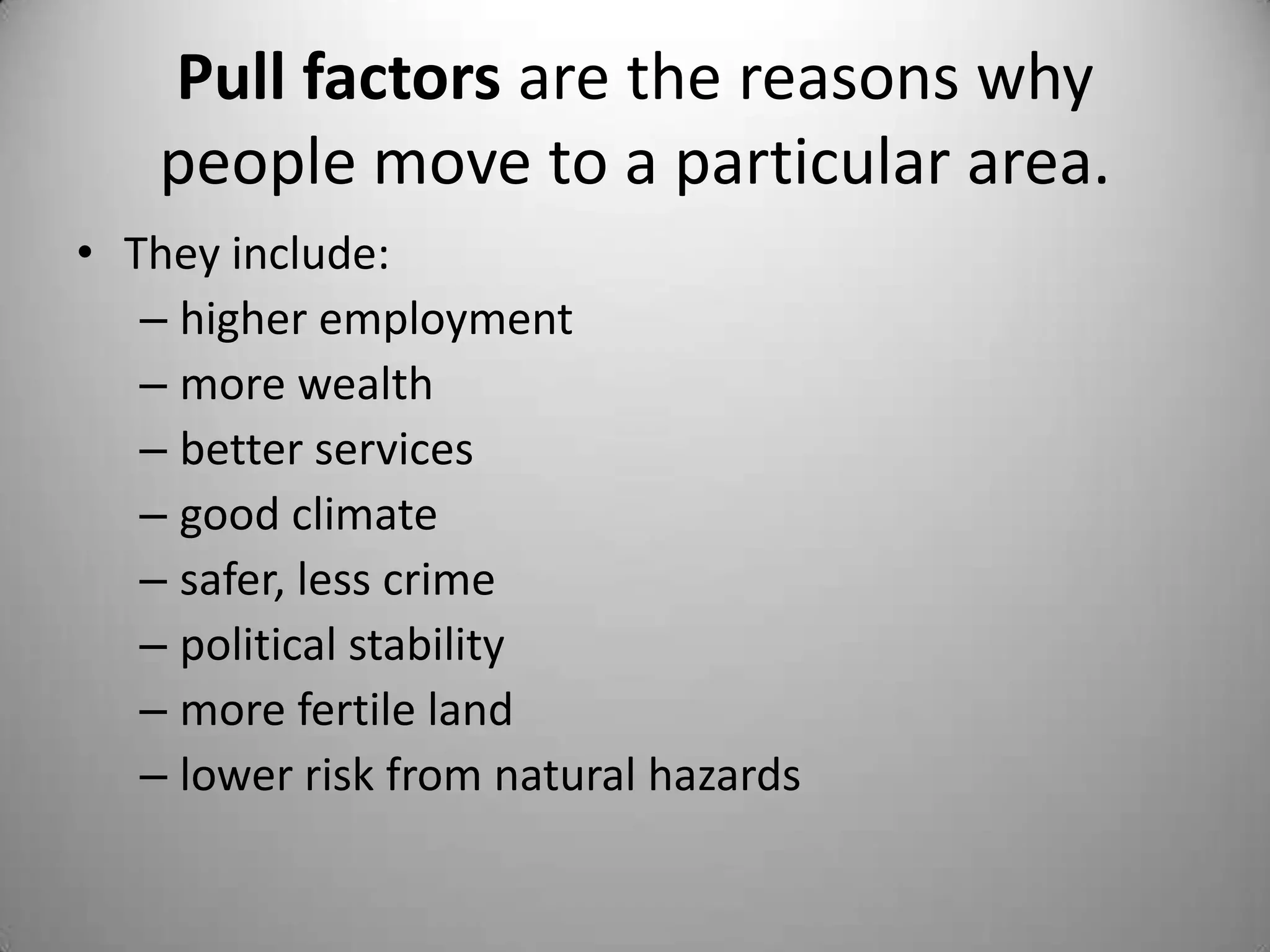 Pull factors are the reasons why
    people move to a particular area.
• They include:
   – higher employment
   – more wealth
   – better services
   – good climate
   – safer, less crime
   – political stability
   – more fertile land
   – lower risk from natural hazards
 