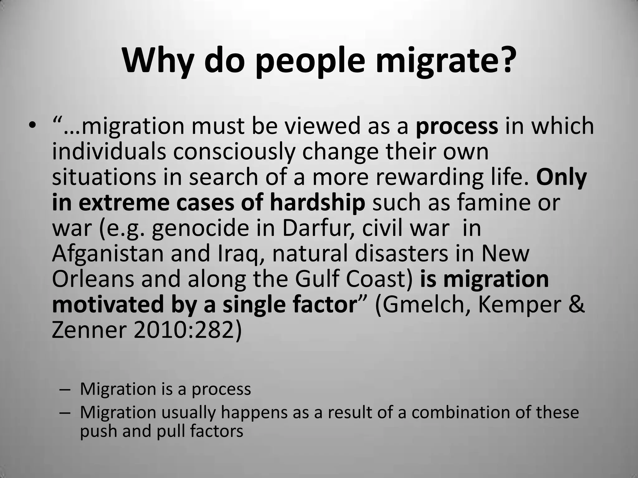 Why do people migrate?
• “…migration must be viewed as a process in which
  individuals consciously change their own
  situations in search of a more rewarding life. Only
  in extreme cases of hardship such as famine or
  war (e.g. genocide in Darfur, civil war in
  Afganistan and Iraq, natural disasters in New
  Orleans and along the Gulf Coast) is migration
  motivated by a single factor” (Gmelch, Kemper &
  Zenner 2010:282)

  – Migration is a process
  – Migration usually happens as a result of a combination of these
    push and pull factors
 