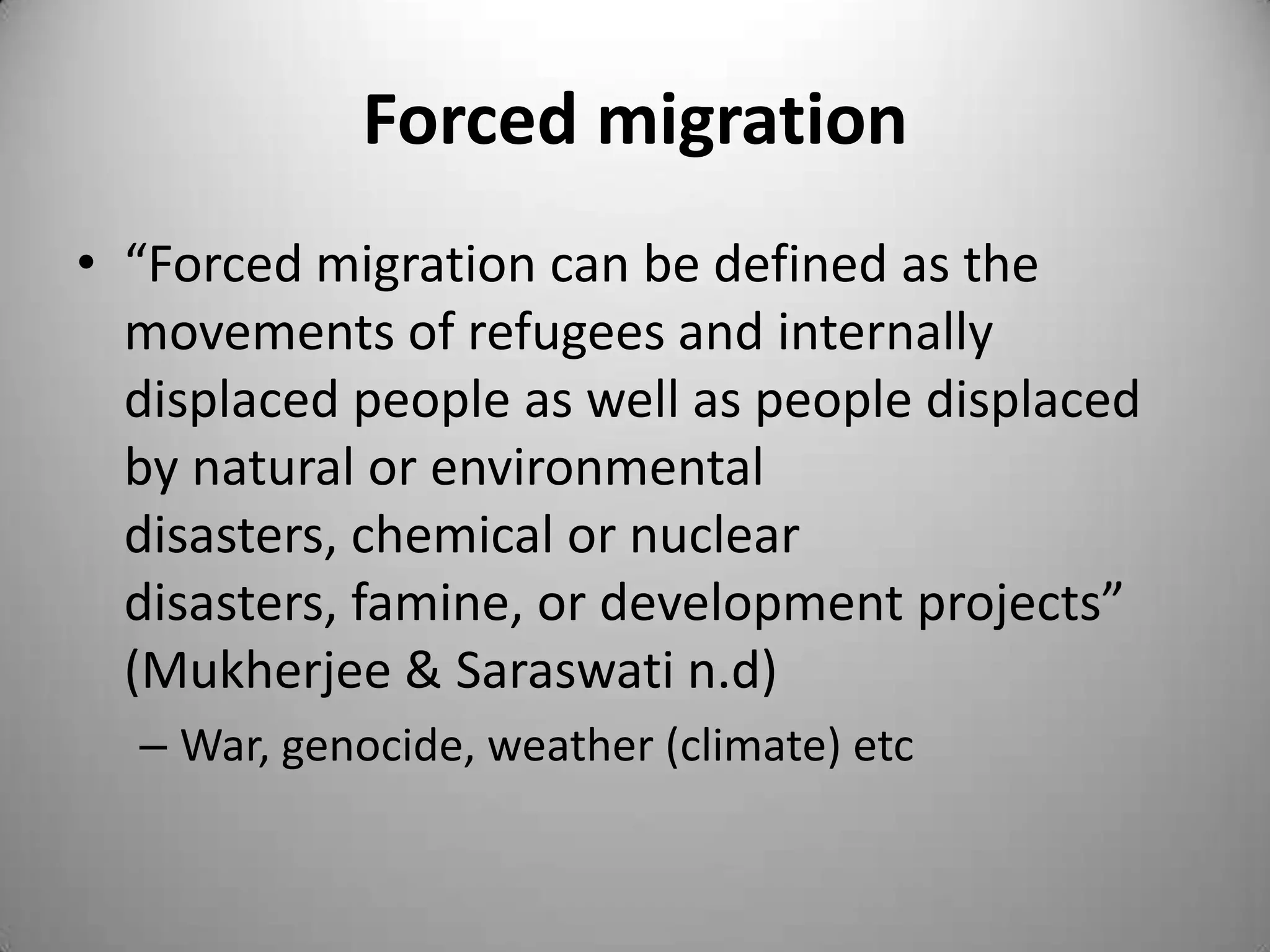 Forced migration
• “Forced migration can be defined as the
  movements of refugees and internally
  displaced people as well as people displaced
  by natural or environmental
  disasters, chemical or nuclear
  disasters, famine, or development projects”
  (Mukherjee & Saraswati n.d)
  – War, genocide, weather (climate) etc
 