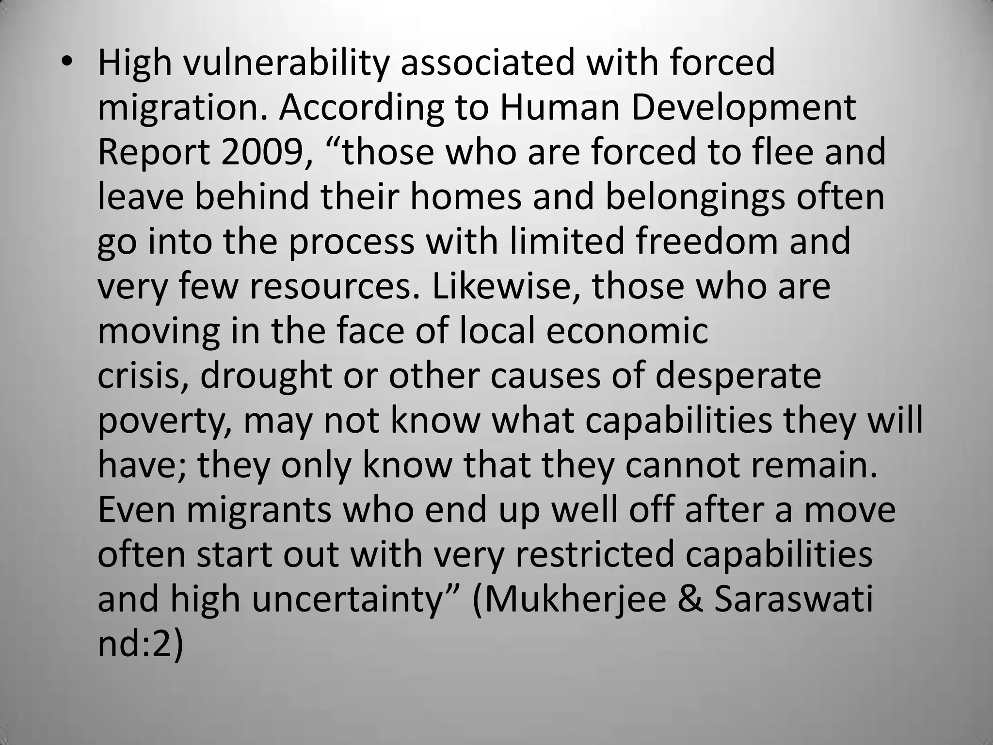 • High vulnerability associated with forced
  migration. According to Human Development
  Report 2009, “those who are forced to flee and
  leave behind their homes and belongings often
  go into the process with limited freedom and
  very few resources. Likewise, those who are
  moving in the face of local economic
  crisis, drought or other causes of desperate
  poverty, may not know what capabilities they will
  have; they only know that they cannot remain.
  Even migrants who end up well off after a move
  often start out with very restricted capabilities
  and high uncertainty” (Mukherjee & Saraswati
  nd:2)
 