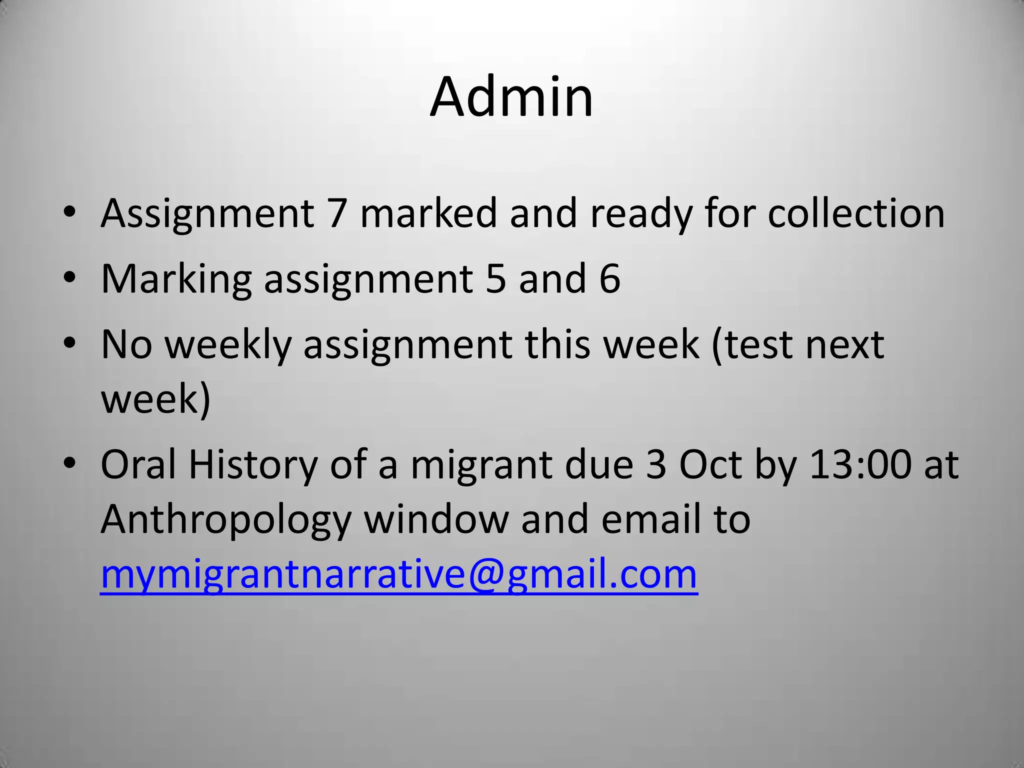 Admin
• Assignment 7 marked and ready for collection
• Marking assignment 5 and 6
• No weekly assignment this week (test next
  week)
• Oral History of a migrant due 3 Oct by 13:00 at
  Anthropology window and email to
  mymigrantnarrative@gmail.com
 