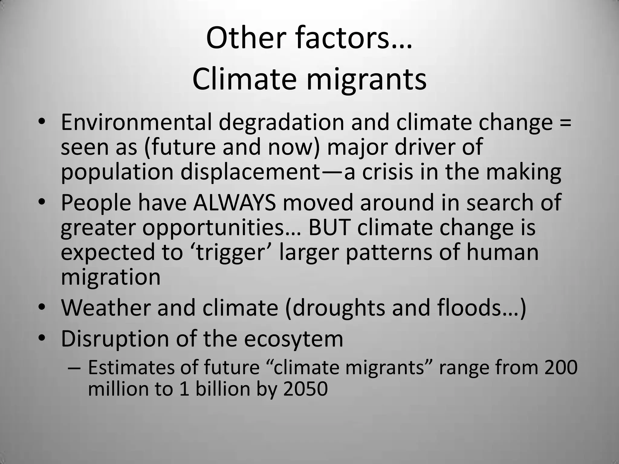 Other factors…
               Climate migrants
• Environmental degradation and climate change =
  seen as (future and now) major driver of
  population displacement—a crisis in the making
• People have ALWAYS moved around in search of
  greater opportunities… BUT climate change is
  expected to ‘trigger’ larger patterns of human
  migration
• Weather and climate (droughts and floods…)
• Disruption of the ecosytem
  – Estimates of future “climate migrants” range from 200
    million to 1 billion by 2050
 