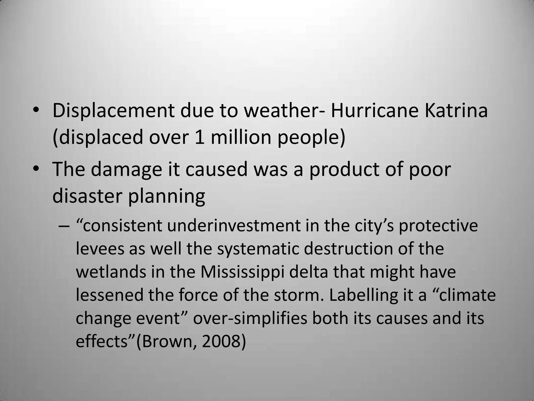 • Displacement due to weather- Hurricane Katrina
  (displaced over 1 million people)
• The damage it caused was a product of poor
  disaster planning
  – “consistent underinvestment in the city’s protective
    levees as well the systematic destruction of the
    wetlands in the Mississippi delta that might have
    lessened the force of the storm. Labelling it a “climate
    change event” over-simplifies both its causes and its
    effects”(Brown, 2008)
 