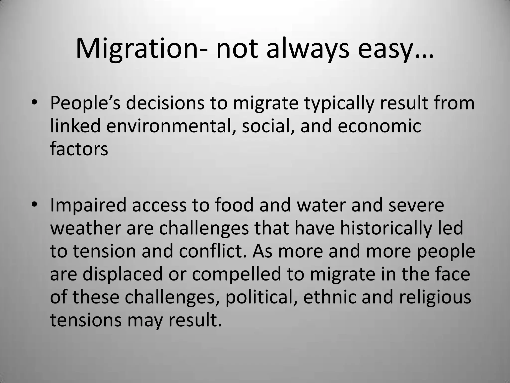 Migration- not always easy…
• People’s decisions to migrate typically result from
  linked environmental, social, and economic
  factors

• Impaired access to food and water and severe
  weather are challenges that have historically led
  to tension and conflict. As more and more people
  are displaced or compelled to migrate in the face
  of these challenges, political, ethnic and religious
  tensions may result.
 