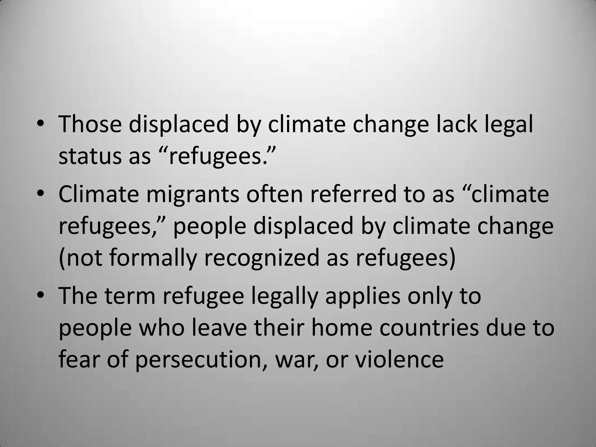 • Those displaced by climate change lack legal
  status as “refugees.”
• Climate migrants often referred to as “climate
  refugees,” people displaced by climate change
  (not formally recognized as refugees)
• The term refugee legally applies only to
  people who leave their home countries due to
  fear of persecution, war, or violence
 