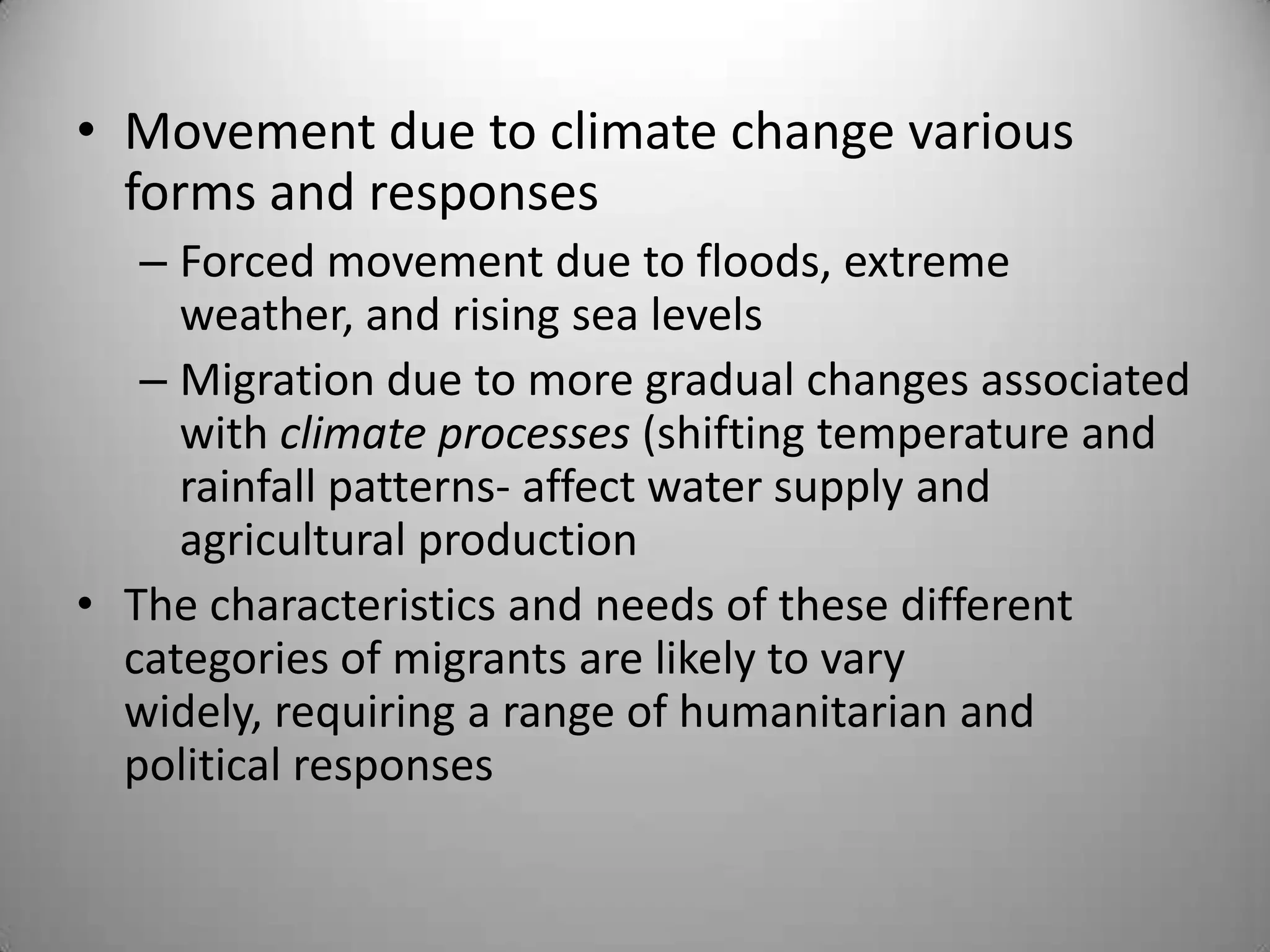 • Movement due to climate change various
  forms and responses
   – Forced movement due to floods, extreme
     weather, and rising sea levels
   – Migration due to more gradual changes associated
     with climate processes (shifting temperature and
     rainfall patterns- affect water supply and
     agricultural production
• The characteristics and needs of these different
  categories of migrants are likely to vary
  widely, requiring a range of humanitarian and
  political responses
 