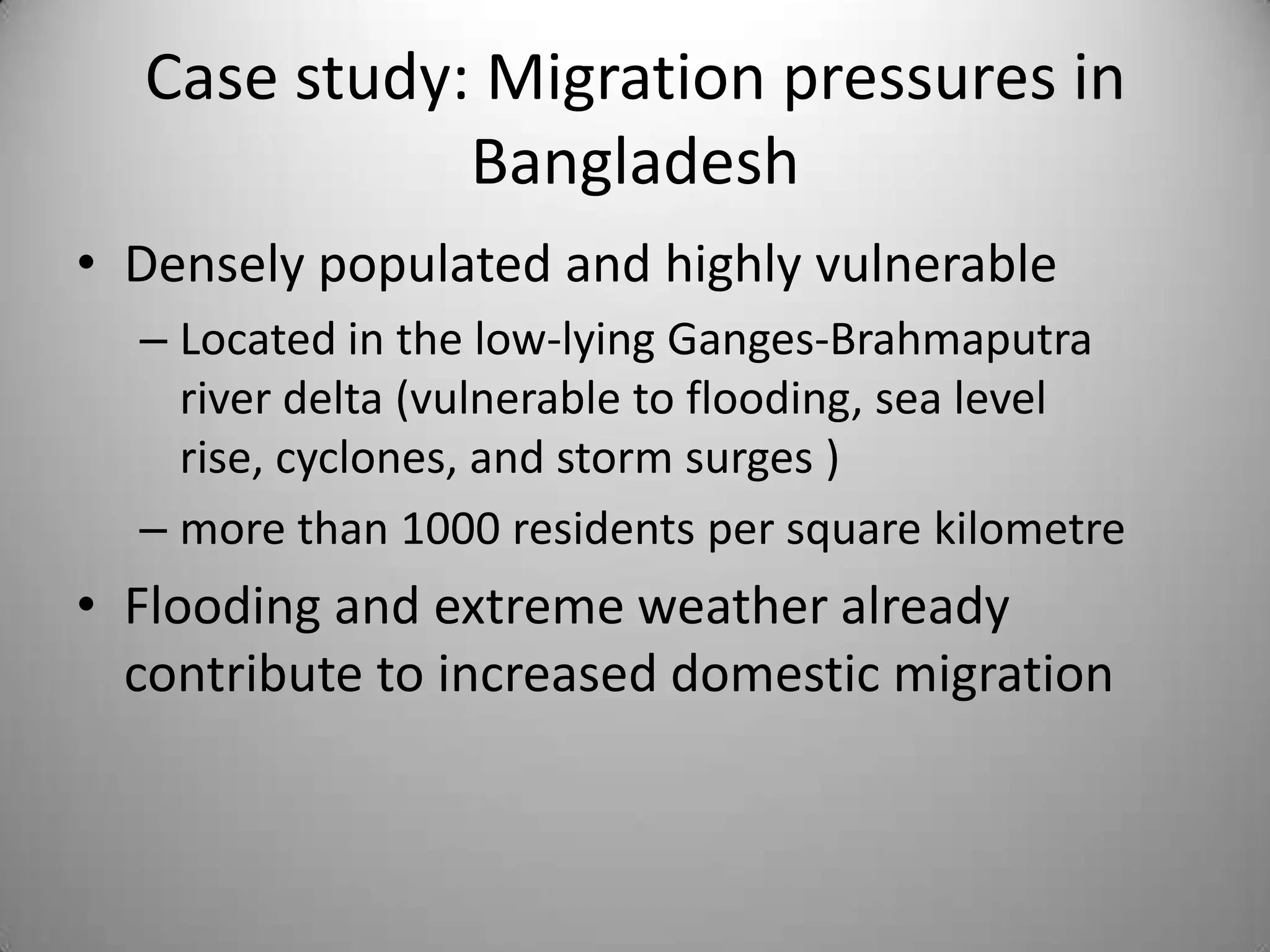 Case study: Migration pressures in
             Bangladesh
• Densely populated and highly vulnerable
  – Located in the low-lying Ganges-Brahmaputra
    river delta (vulnerable to flooding, sea level
    rise, cyclones, and storm surges )
  – more than 1000 residents per square kilometre
• Flooding and extreme weather already
  contribute to increased domestic migration
 