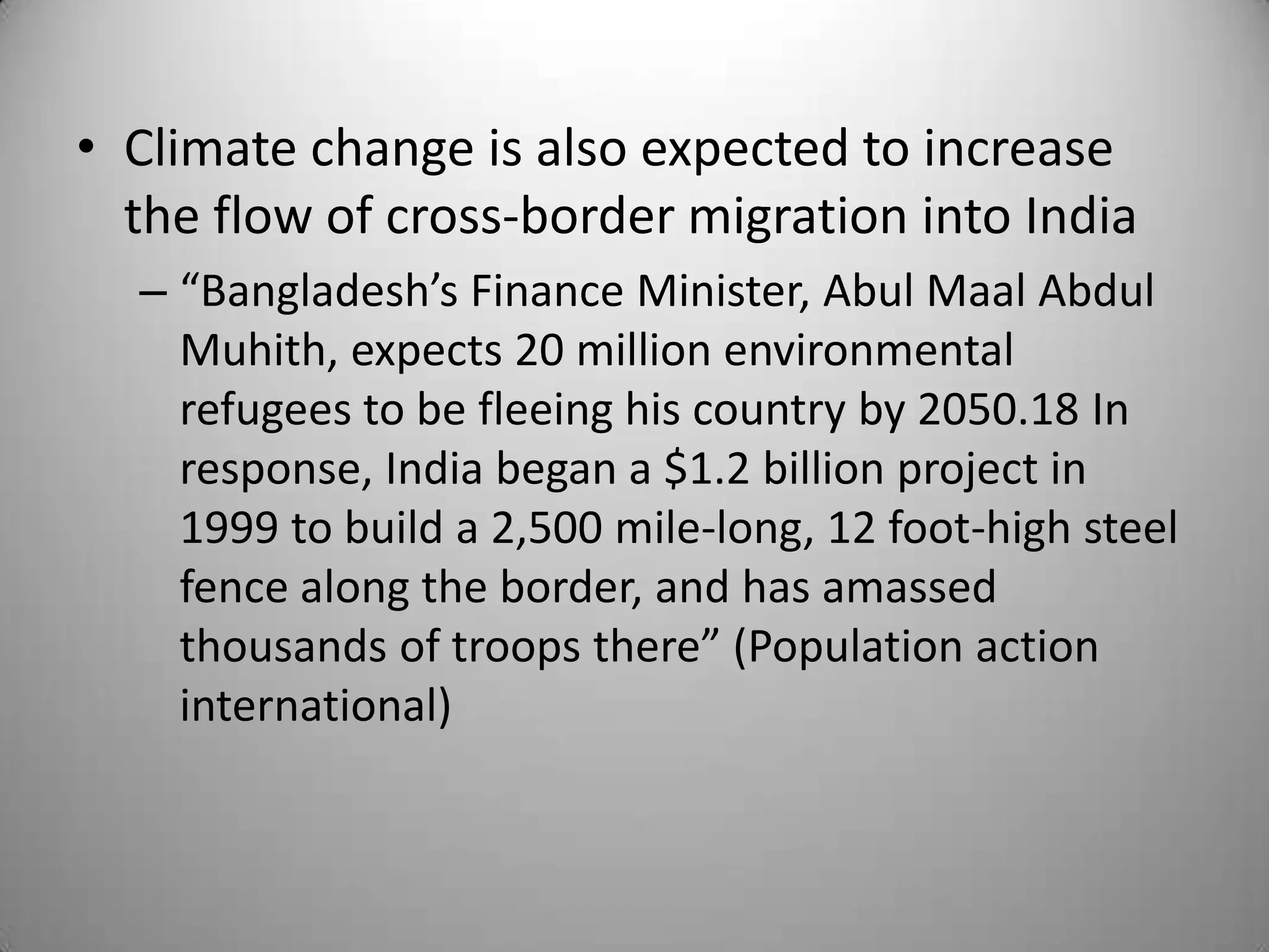 • Climate change is also expected to increase
  the flow of cross-border migration into India
  – “Bangladesh’s Finance Minister, Abul Maal Abdul
    Muhith, expects 20 million environmental
    refugees to be fleeing his country by 2050.18 In
    response, India began a $1.2 billion project in
    1999 to build a 2,500 mile-long, 12 foot-high steel
    fence along the border, and has amassed
    thousands of troops there” (Population action
    international)
 