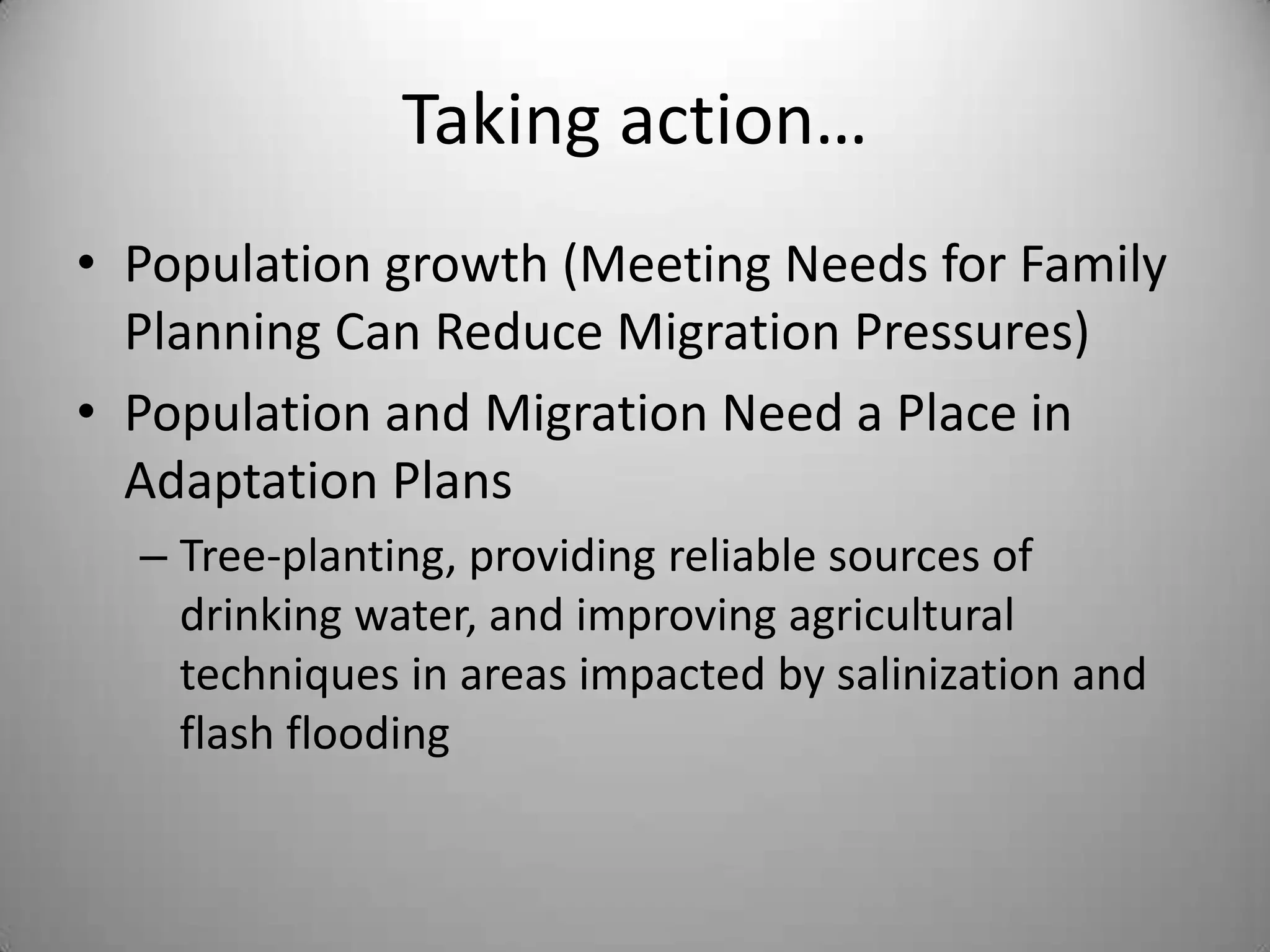 Taking action…
• Population growth (Meeting Needs for Family
  Planning Can Reduce Migration Pressures)
• Population and Migration Need a Place in
  Adaptation Plans
  – Tree-planting, providing reliable sources of
    drinking water, and improving agricultural
    techniques in areas impacted by salinization and
    flash flooding
 