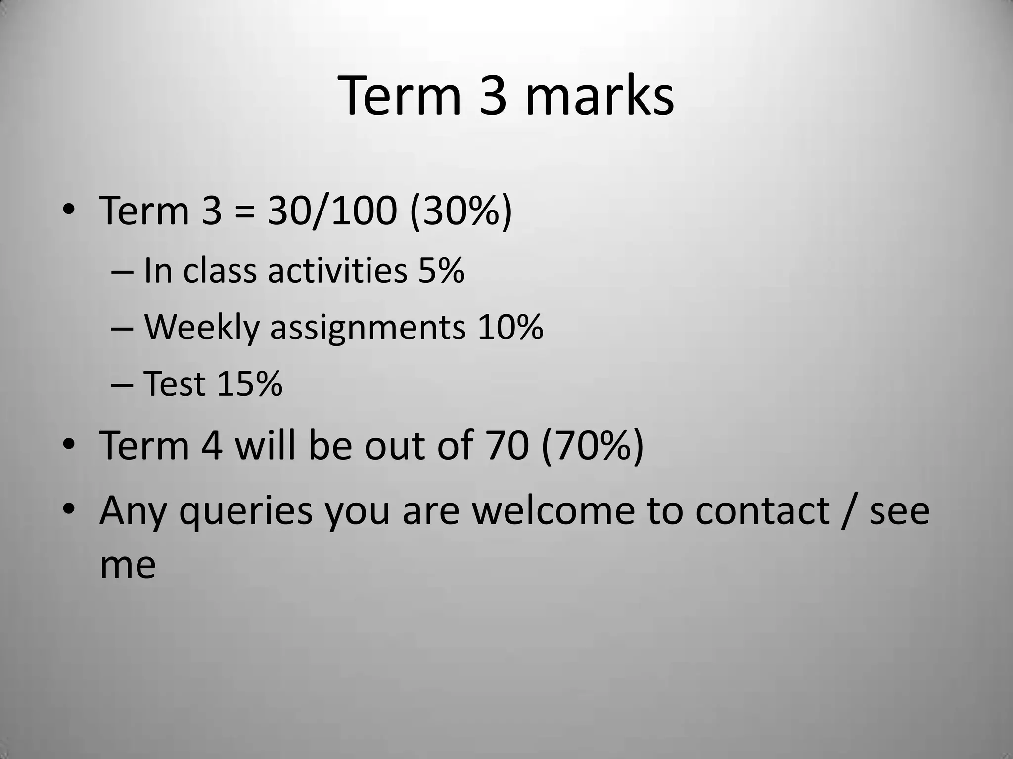 Term 3 marks
• Term 3 = 30/100 (30%)
  – In class activities 5%
  – Weekly assignments 10%
  – Test 15%
• Term 4 will be out of 70 (70%)
• Any queries you are welcome to contact / see
  me
 