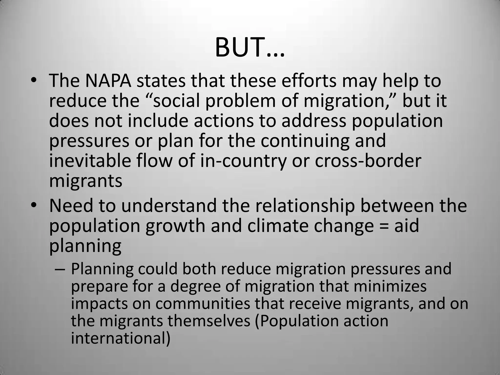 BUT…
• The NAPA states that these efforts may help to
  reduce the “social problem of migration,” but it
  does not include actions to address population
  pressures or plan for the continuing and
  inevitable flow of in-country or cross-border
  migrants
• Need to understand the relationship between the
  population growth and climate change = aid
  planning
  – Planning could both reduce migration pressures and
    prepare for a degree of migration that minimizes
    impacts on communities that receive migrants, and on
    the migrants themselves (Population action
    international)
 