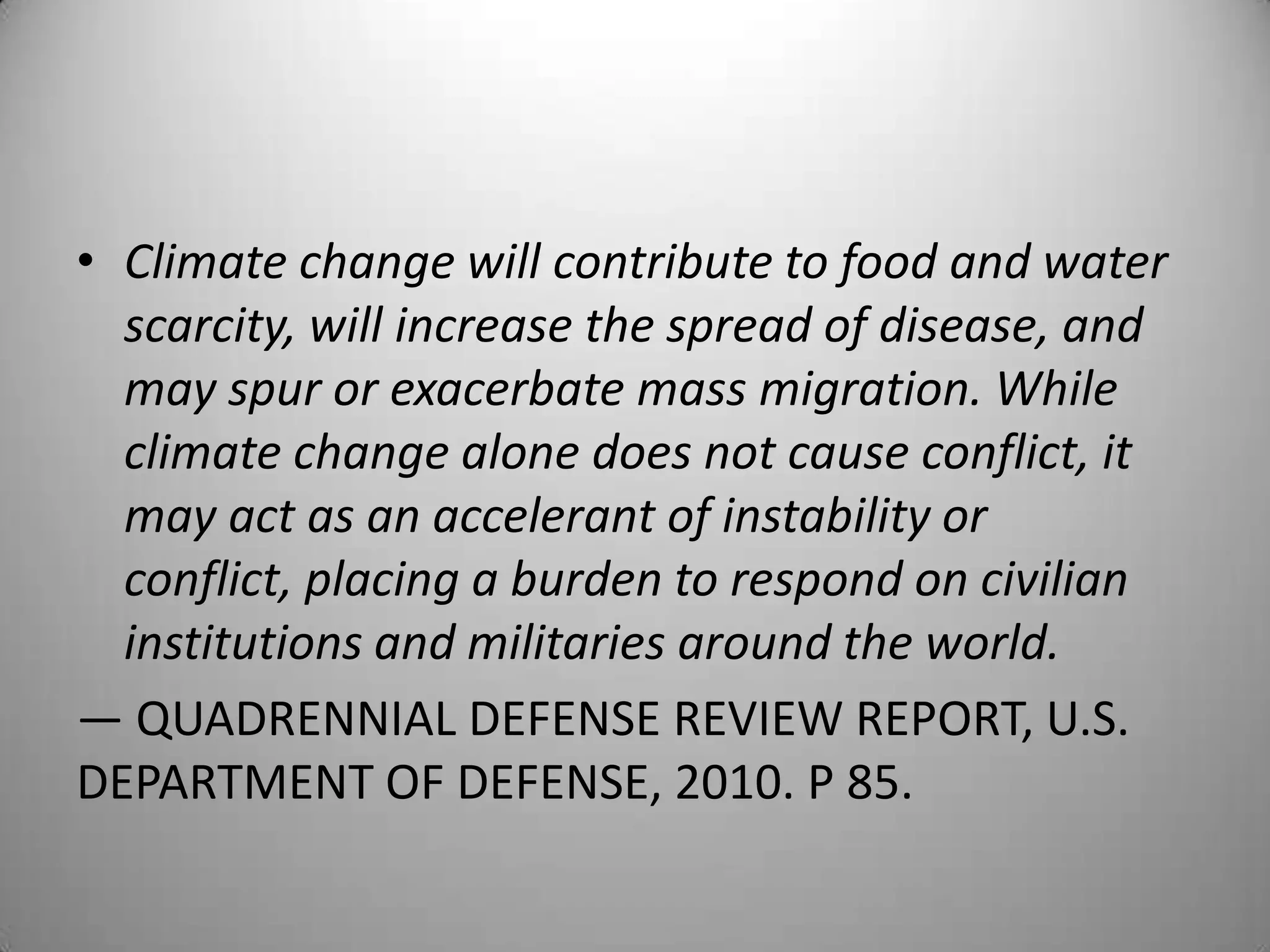 • Climate change will contribute to food and water
  scarcity, will increase the spread of disease, and
  may spur or exacerbate mass migration. While
  climate change alone does not cause conflict, it
  may act as an accelerant of instability or
  conflict, placing a burden to respond on civilian
  institutions and militaries around the world.
— QUADRENNIAL DEFENSE REVIEW REPORT, U.S.
DEPARTMENT OF DEFENSE, 2010. P 85.
 