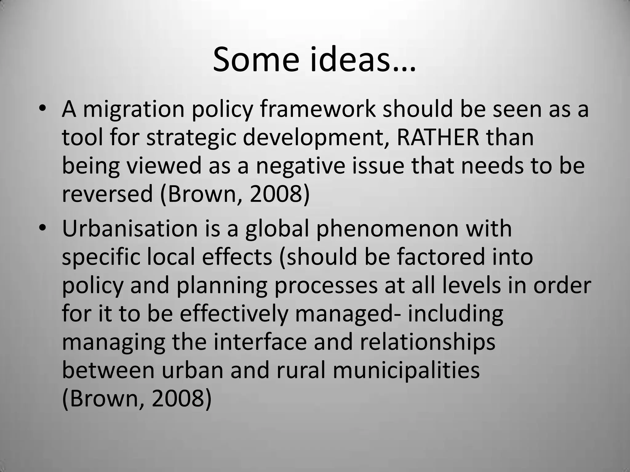 Some ideas…
• A migration policy framework should be seen as a
  tool for strategic development, RATHER than
  being viewed as a negative issue that needs to be
  reversed (Brown, 2008)
• Urbanisation is a global phenomenon with
  specific local effects (should be factored into
  policy and planning processes at all levels in order
  for it to be effectively managed- including
  managing the interface and relationships
  between urban and rural municipalities
  (Brown, 2008)
 