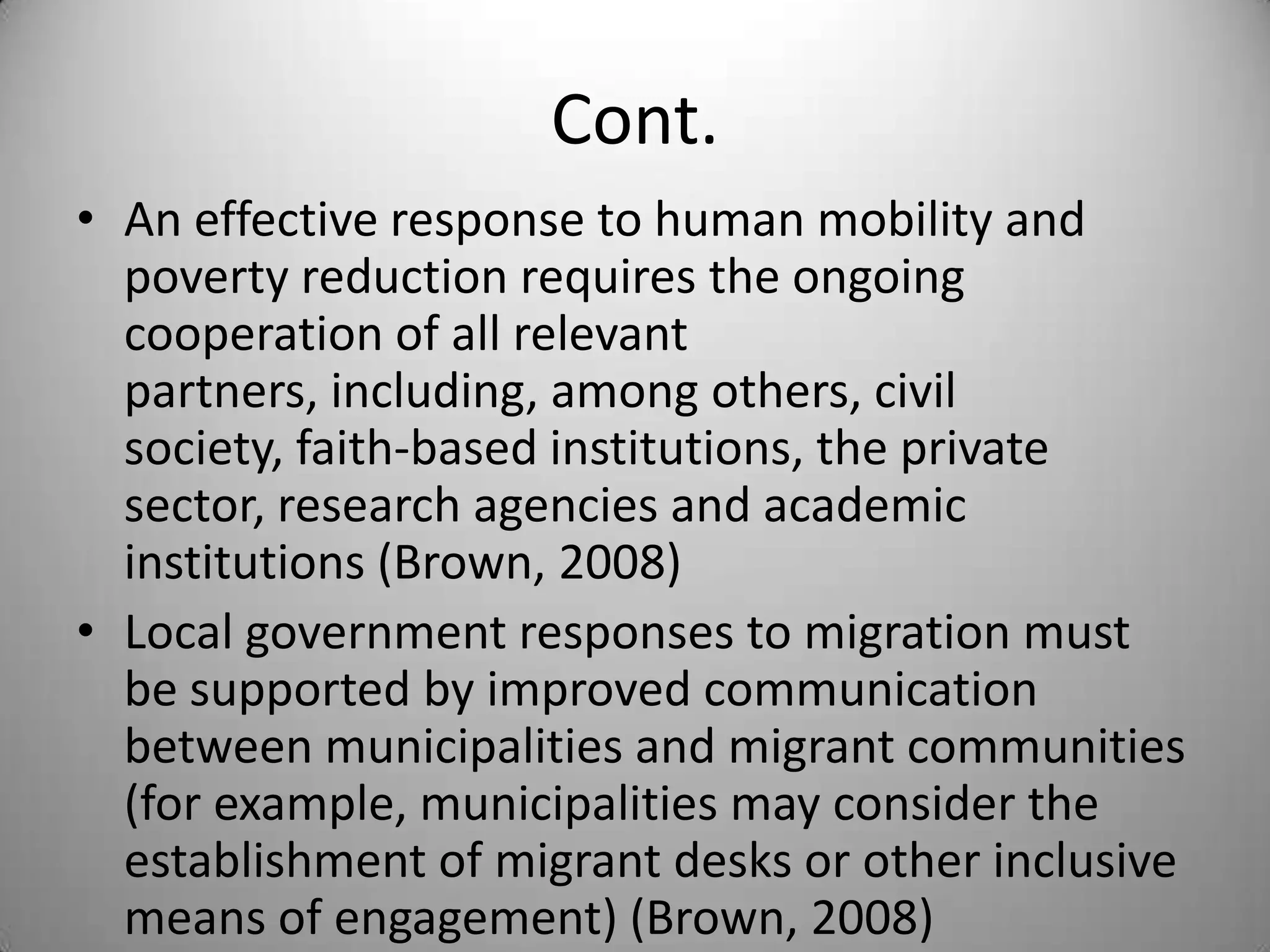 Cont.
• An effective response to human mobility and
  poverty reduction requires the ongoing
  cooperation of all relevant
  partners, including, among others, civil
  society, faith-based institutions, the private
  sector, research agencies and academic
  institutions (Brown, 2008)
• Local government responses to migration must
  be supported by improved communication
  between municipalities and migrant communities
  (for example, municipalities may consider the
  establishment of migrant desks or other inclusive
  means of engagement) (Brown, 2008)
 