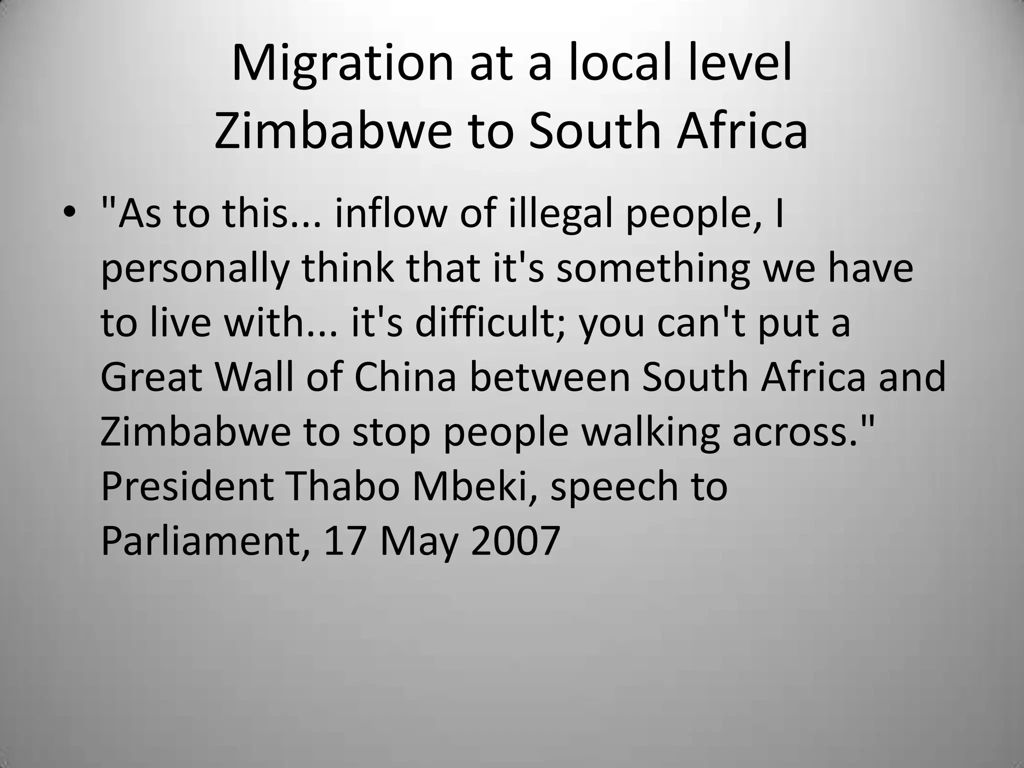 Migration at a local level
        Zimbabwe to South Africa
• "As to this... inflow of illegal people, I
  personally think that it's something we have
  to live with... it's difficult; you can't put a
  Great Wall of China between South Africa and
  Zimbabwe to stop people walking across."
  President Thabo Mbeki, speech to
  Parliament, 17 May 2007
 