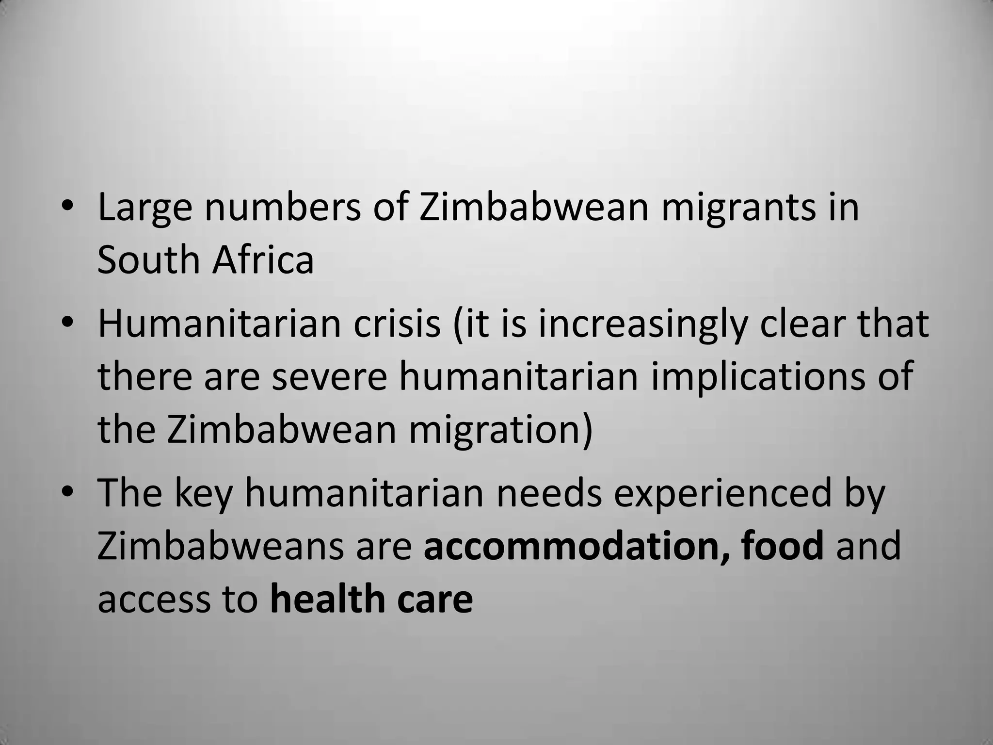 • Large numbers of Zimbabwean migrants in
  South Africa
• Humanitarian crisis (it is increasingly clear that
  there are severe humanitarian implications of
  the Zimbabwean migration)
• The key humanitarian needs experienced by
  Zimbabweans are accommodation, food and
  access to health care
 