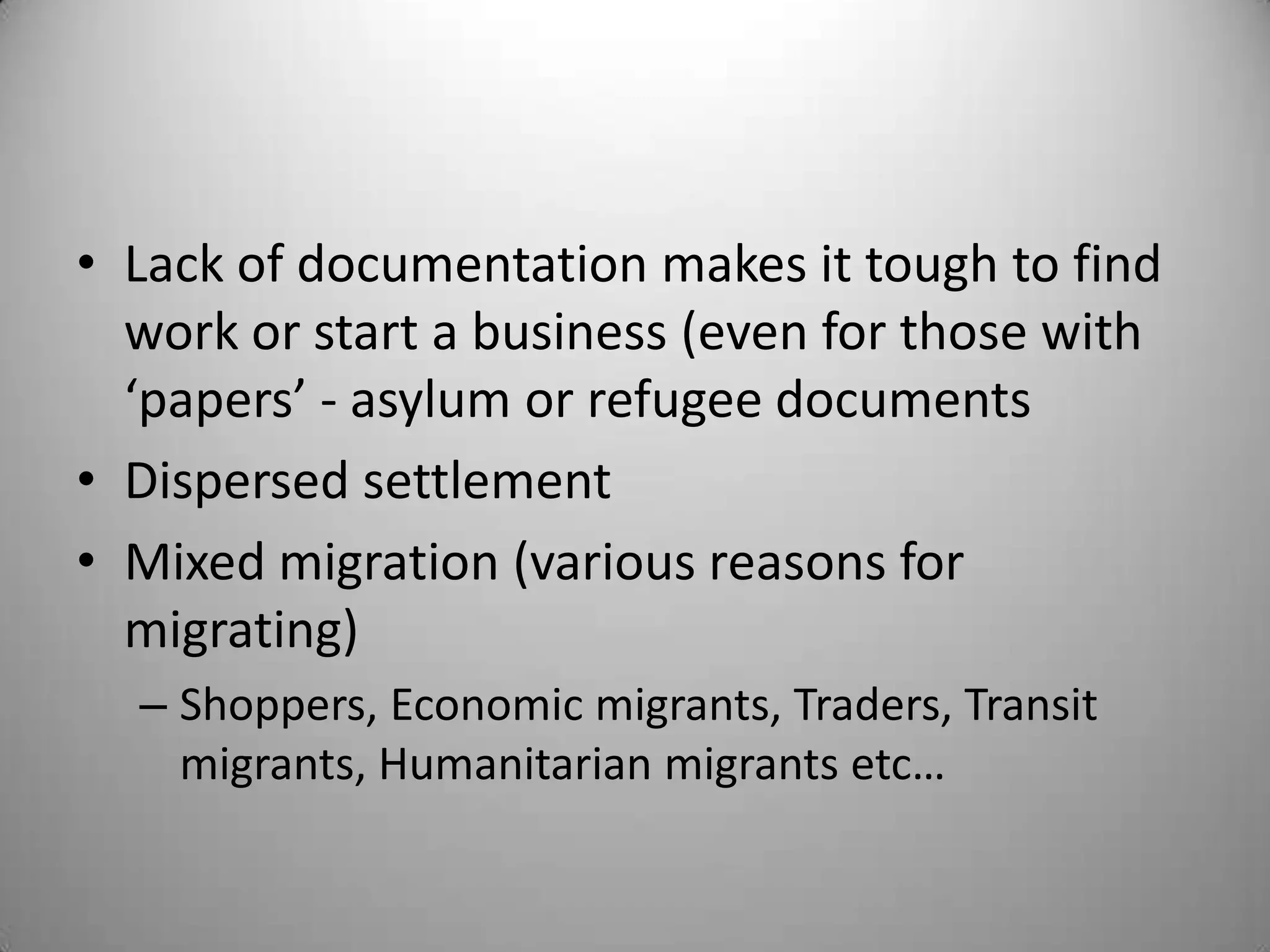 • Lack of documentation makes it tough to find
  work or start a business (even for those with
  ‘papers’ - asylum or refugee documents
• Dispersed settlement
• Mixed migration (various reasons for
  migrating)
  – Shoppers, Economic migrants, Traders, Transit
    migrants, Humanitarian migrants etc…
 
