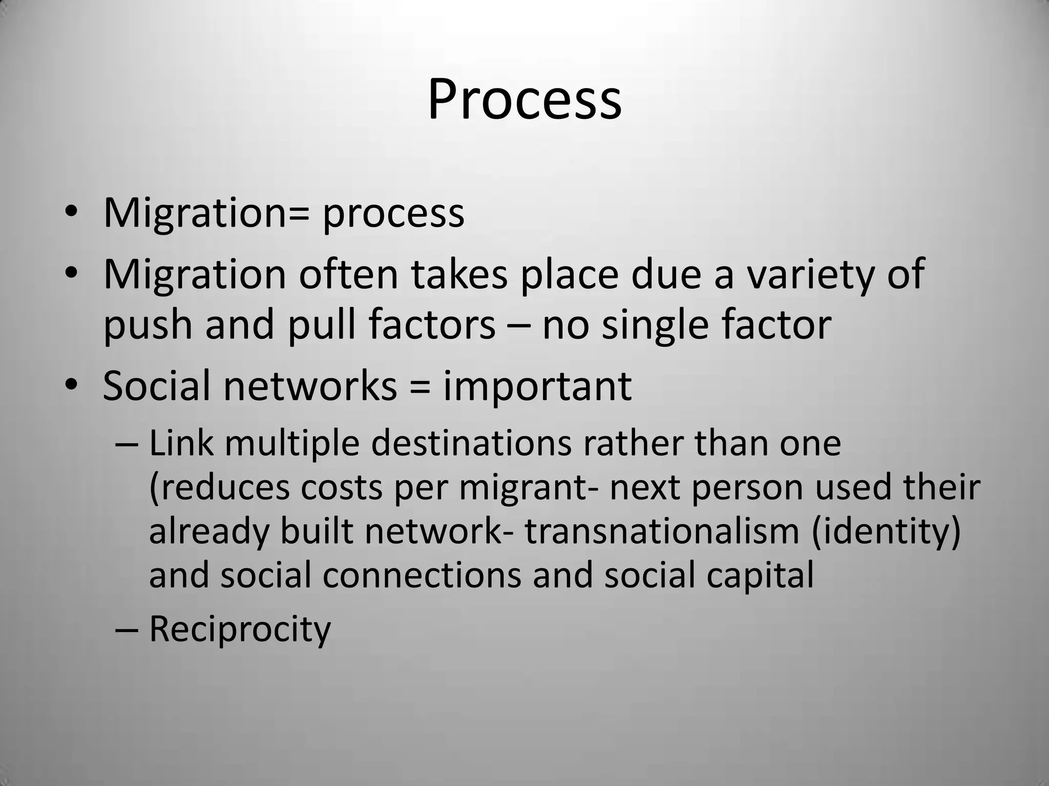 Process
• Migration= process
• Migration often takes place due a variety of
  push and pull factors – no single factor
• Social networks = important
  – Link multiple destinations rather than one
    (reduces costs per migrant- next person used their
    already built network- transnationalism (identity)
    and social connections and social capital
  – Reciprocity
 