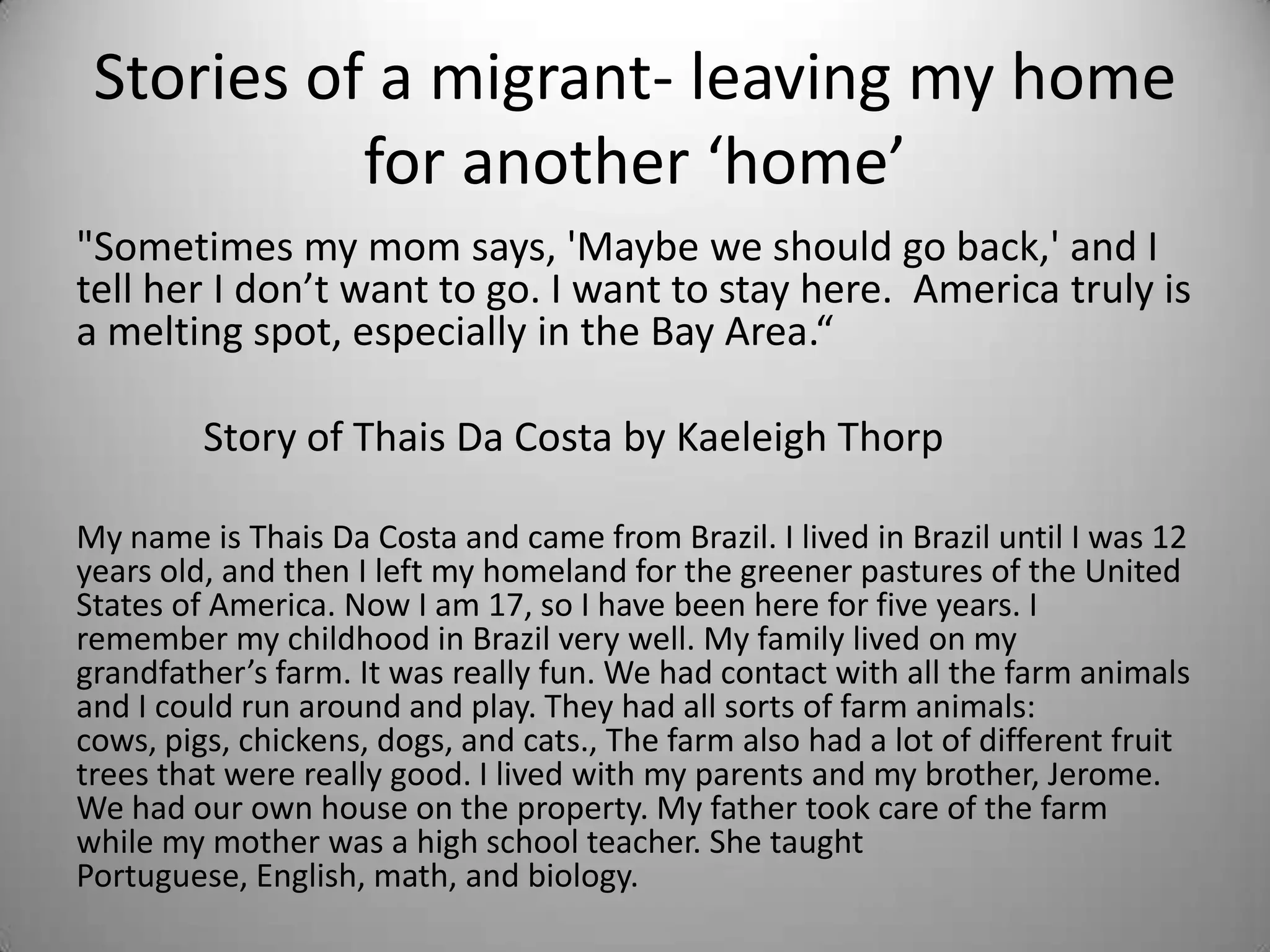 Stories of a migrant- leaving my home
           for another ‘home’
"Sometimes my mom says, 'Maybe we should go back,' and I
tell her I don’t want to go. I want to stay here. America truly is
a melting spot, especially in the Bay Area.“

         Story of Thais Da Costa by Kaeleigh Thorp

My name is Thais Da Costa and came from Brazil. I lived in Brazil until I was 12
years old, and then I left my homeland for the greener pastures of the United
States of America. Now I am 17, so I have been here for five years. I
remember my childhood in Brazil very well. My family lived on my
grandfather’s farm. It was really fun. We had contact with all the farm animals
and I could run around and play. They had all sorts of farm animals:
cows, pigs, chickens, dogs, and cats., The farm also had a lot of different fruit
trees that were really good. I lived with my parents and my brother, Jerome.
We had our own house on the property. My father took care of the farm
while my mother was a high school teacher. She taught
Portuguese, English, math, and biology.
 
